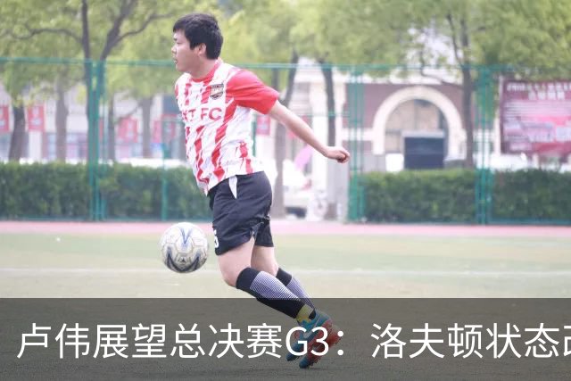 卢伟展望总决赛G3：洛夫顿状态改善，团队共同努力应对挑战