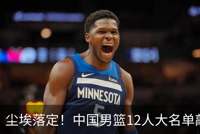 尘埃落定！中国男篮12人大名单敲定，郭士强亮剑死磕日本男篮